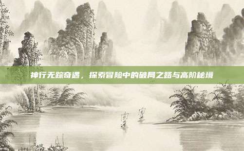 神行无踪奇遇,探索冒险中的破局之路与高阶秘境