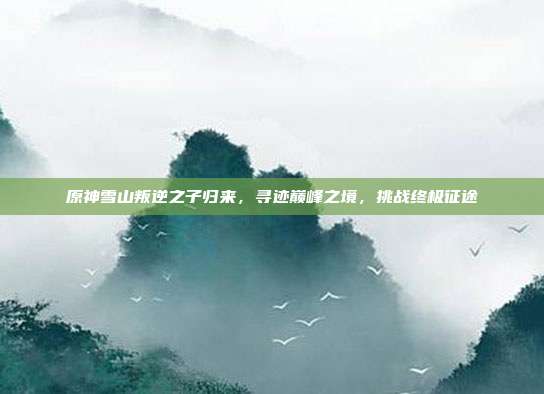 原神雪山叛逆之子归来,寻迹巅峰之境,挑战终极征途