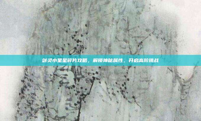 剑灵小星星碎片攻略,解锁神秘属性,开启高阶挑战