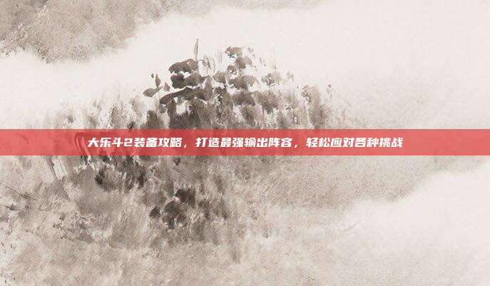 大乐斗2装备攻略,打造最强输出阵容,轻松应对各种挑战