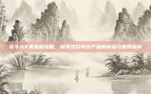 北斗大K青葱版攻略,探索这款特色产品的亮点与使用指南