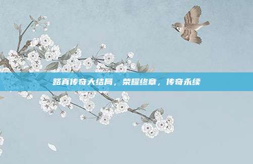 路真传奇大结局,荣耀终章,传奇永续