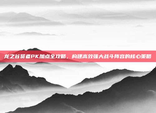 龙之谷贤者PK加点全攻略,构建高效强大战斗阵容的核心策略