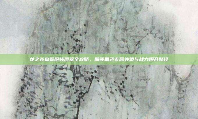 龙之谷查看服装图鉴全攻略,解锁角色专属外观与战力提升路径