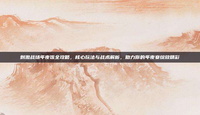 刺激战场年夜饭全攻略,核心玩法与战术解析,助力你的年夜宴绽放精彩