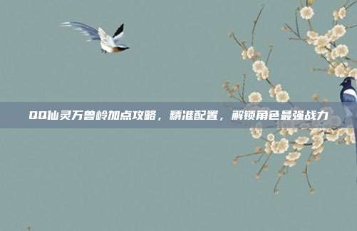 QQ仙灵万兽岭加点攻略,精准配置,解锁角色最强战力