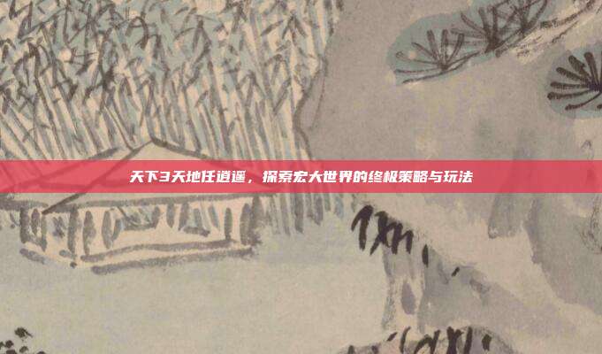 天下3天地任逍遥,探索宏大世界的终极策略与玩法