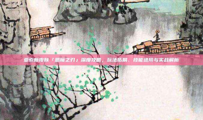 亚索新皮肤「恶魔之刃」深度攻略,玩法拓展、技能进阶与实战解析