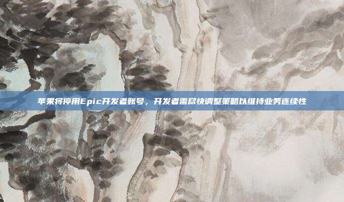 苹果将停用Epic开发者账号，开发者需尽快调整策略以维持业务连续性