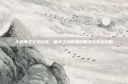 斗战神之守关白虎,破关之魂的巅峰解读与实战攻略