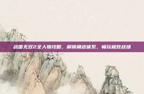 战国无双2全人物攻略,解锁角色体系,畅玩极致战场