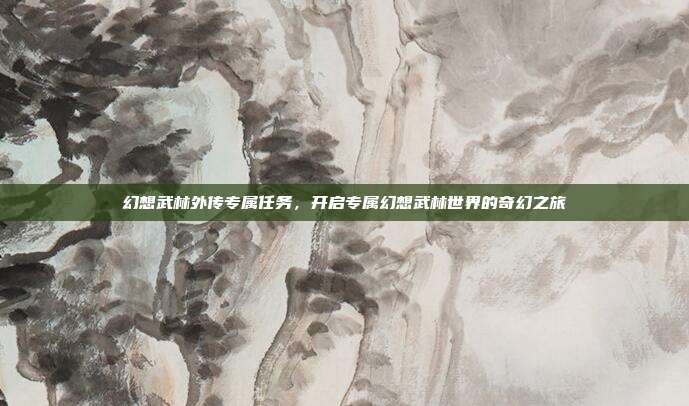幻想武林外传专属任务,开启专属幻想武林世界的奇幻之旅