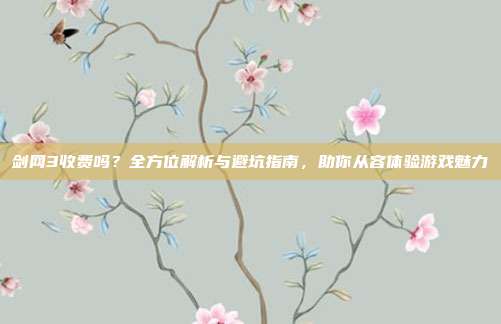 剑网3收费吗?全方位解析与避坑指南,助你从容体验游戏魅力