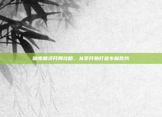 暗夜精灵开局攻略,从零开始打造专属胜势