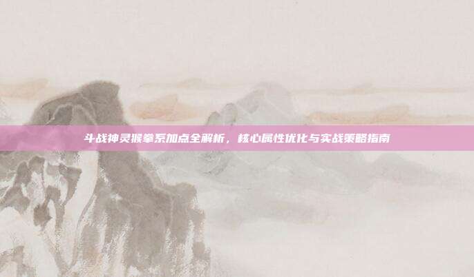 斗战神灵猴拳系加点全解析,核心属性优化与实战策略指南
