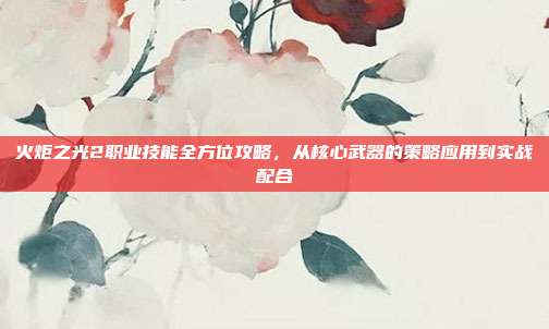 火炬之光2职业技能全方位攻略,从核心武器的策略应用到实战配合