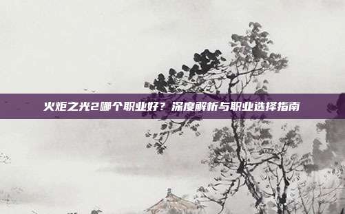 火炬之光2哪个职业好?深度解析与职业选择指南