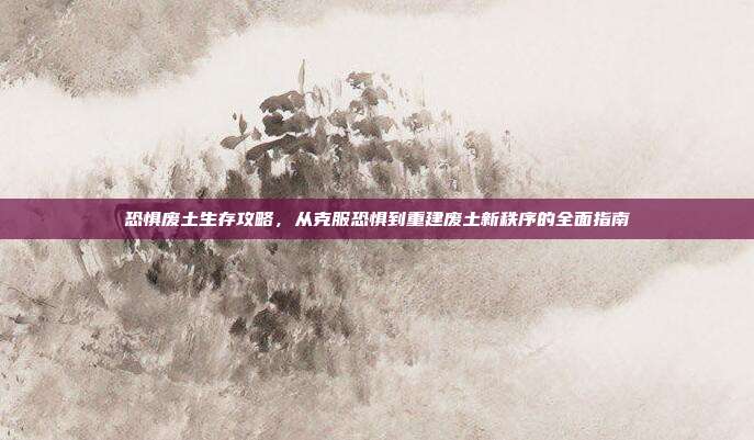 恐惧废土生存攻略,从克服恐惧到重建废土新秩序的全面指南
