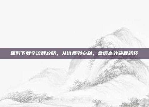 黑影下载全流程攻略,从准备到安利,掌握高效获取路径