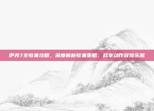伊苏7全收集攻略，深度解析收集策略，尽享动作冒险乐趣