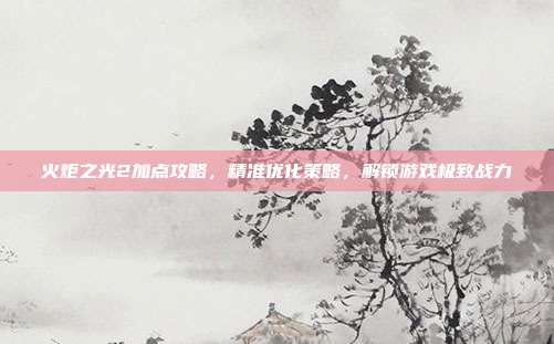 火炬之光2加点攻略，精准优化策略，解锁游戏极致战力