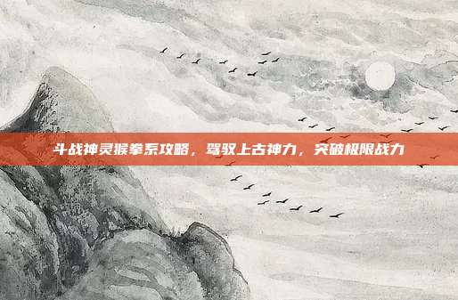 斗战神灵猴拳系攻略,驾驭上古神力,突破极限战力