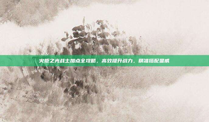 火炬之光战士加点全攻略,高效提升战力,精准搭配显威