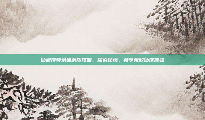 仙剑传奇录破解版攻略,探索秘境,畅享极致仙侠体验