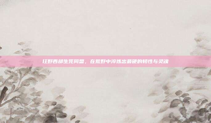 狂野西部生死同盟,在荒野中淬炼出最硬的韧性与灵魂