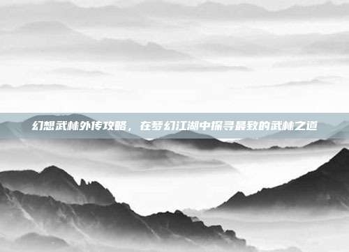 幻想武林外传攻略,在梦幻江湖中探寻最致的武林之道