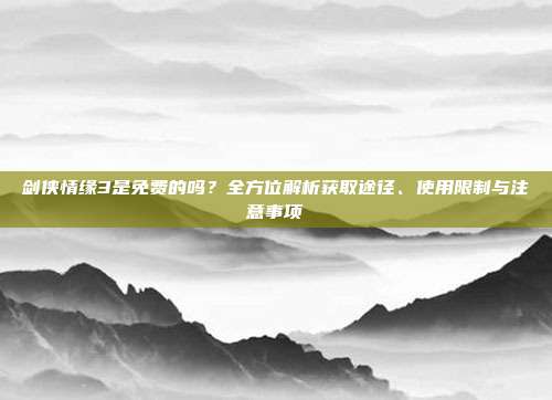 剑侠情缘3是免费的吗？全方位解析获取途径、使用限制与注意事项
