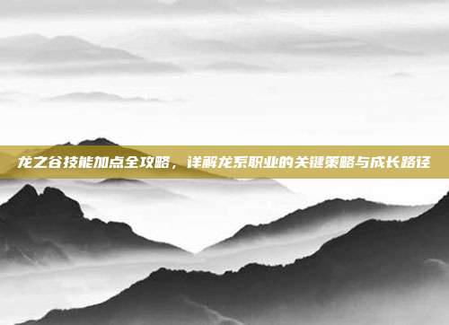 龙之谷技能加点全攻略,详解龙系职业的关键策略与成长路径