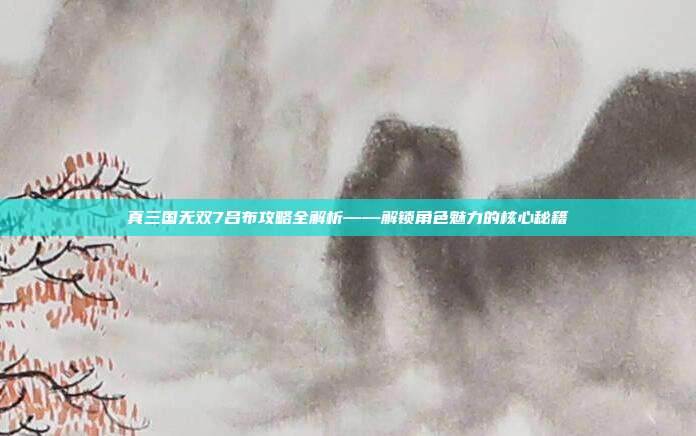 真三国无双7吕布攻略全解析——解锁角色魅力的核心秘籍