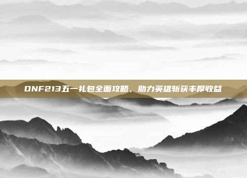 DNF213五一礼包全面攻略,助力英雄斩获丰厚收益