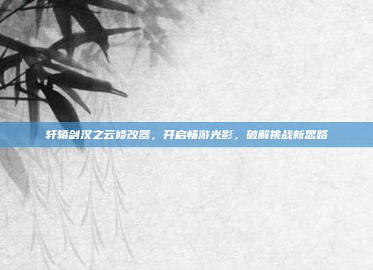 轩辕剑汉之云修改器,开启畅游光影,破解挑战新思路