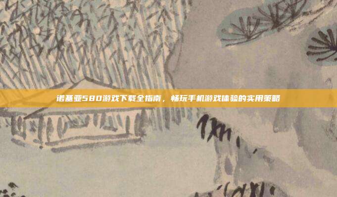 诺基亚580游戏下载全指南,畅玩手机游戏体验的实用策略