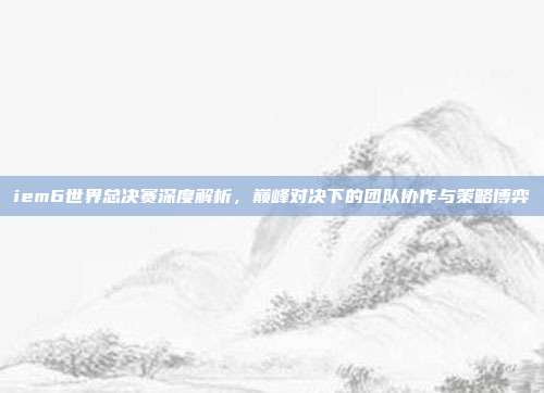 iem6世界总决赛深度解析,巅峰对决下的团队协作与策略博弈