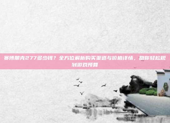 赛博朋克277多少钱?全方位解析购买渠道与价格详情,助你轻松规划游戏预算