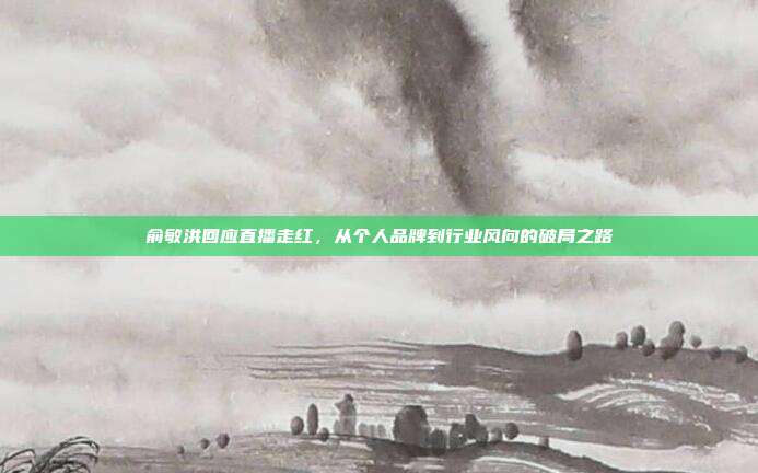 俞敏洪回应直播走红,从个人品牌到行业风向的破局之路