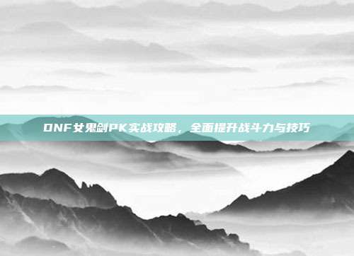 DNF女鬼剑PK实战攻略,全面提升战斗力与技巧