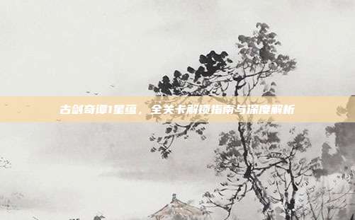 古剑奇谭1星蕴,全关卡解锁指南与深度解析
