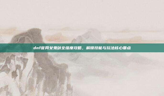 dnf官网女鬼剑全维度攻略,解锁技能与玩法核心要点