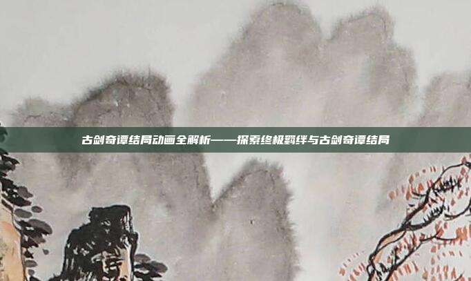 古剑奇谭结局动画全解析——探索终极羁绊与古剑奇谭结局