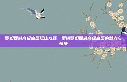 梦幻西游高级宝图玩法攻略，解锁梦幻西游高级宝图的魅力与玩法