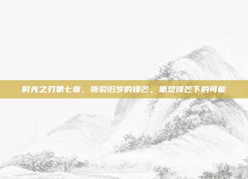 时光之刃第七章,撕裂旧岁的锋芒,重塑锋芒下的可能