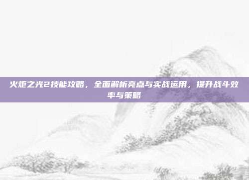 火炬之光2技能攻略,全面解析亮点与实战运用,提升战斗效率与策略