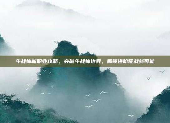 斗战神新职业攻略,突破斗战神边界,解锁进阶征战新可能