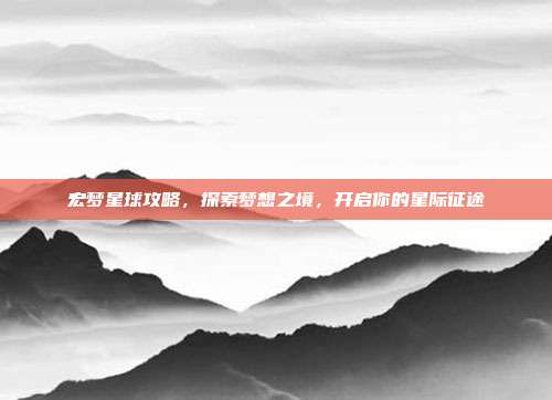 宏梦星球攻略,探索梦想之境,开启你的星际征途