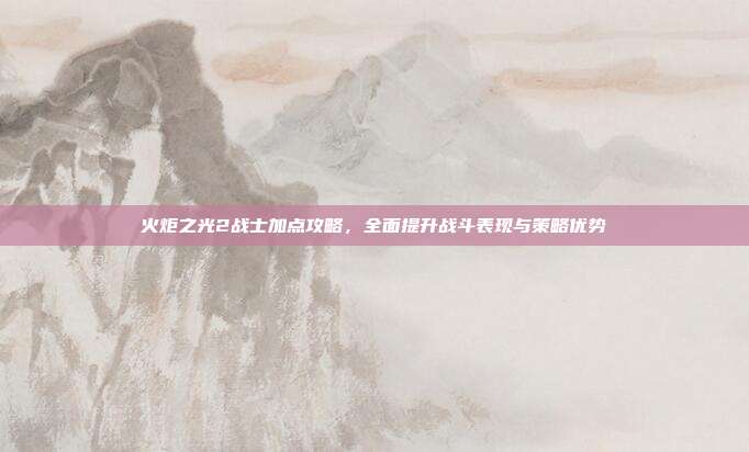 火炬之光2战士加点攻略,全面提升战斗表现与策略优势