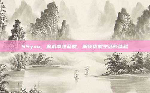 55you,追求卓越品质,解锁优质生活新体验